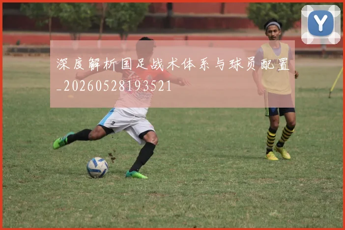 深度解析国足战术体系与球员配置_20260528193521