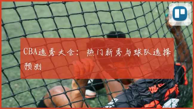 CBA选秀大会:热门新秀与球队选择预测