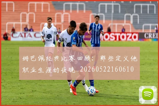 姆巴佩经典比赛回顾：那些定义他职业生涯的夜晚_20260522160610