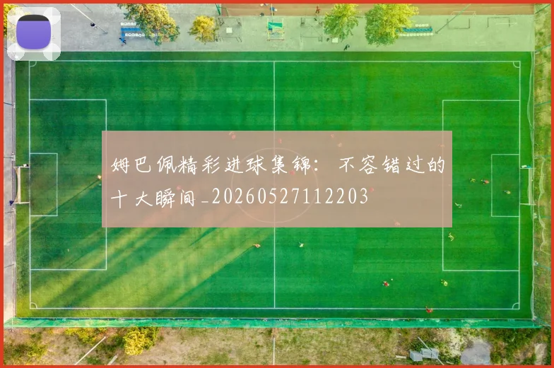 姆巴佩精彩进球集锦：不容错过的十大瞬间_20260527112203