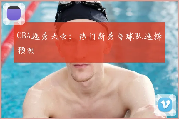 CBA选秀大会：热门新秀与球队选择预测