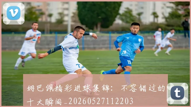 姆巴佩精彩进球集锦:不容错过的十大瞬间_20260527112203