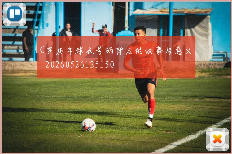 C罗历年球衣号码背后的故事与意义_20260526125150