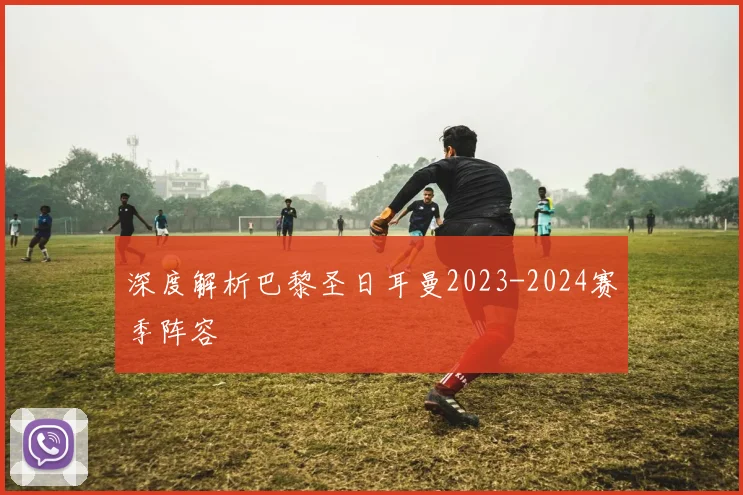深度解析巴黎圣日耳曼2023-2024赛季阵容
