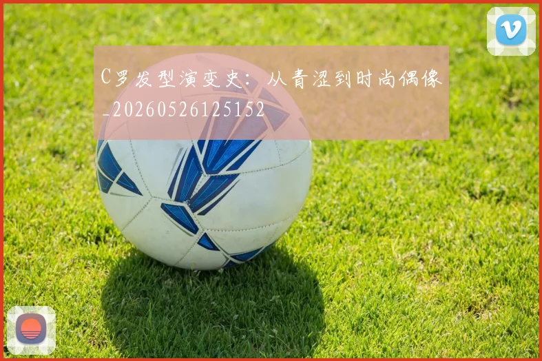 C罗发型演变史：从青涩到时尚偶像_20260526125152