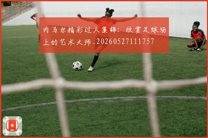 内马尔精彩过人集锦:欣赏足球场上的艺术大师_20260527111757
