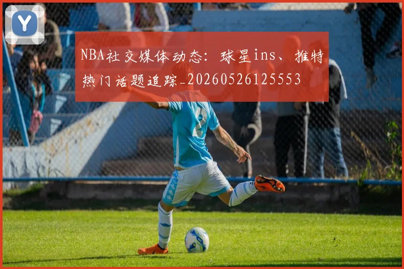 NBA社交媒体动态：球星ins、推特热门话题追踪_20260526125553